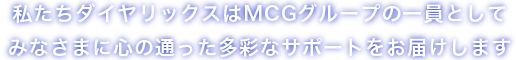 私たちダイヤリックスはMCGグループの一員としてみなさまに心の通った多彩なサポートをお届けします